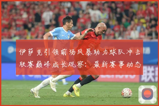伊萨克引领前场风暴助力球队冲击联赛巅峰成长观察：最新赛事动态与深度分析