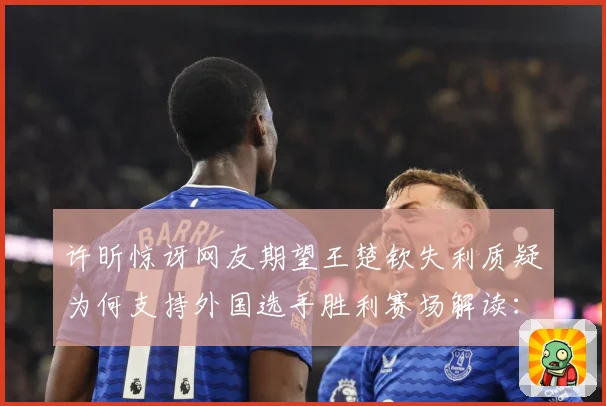 许昕惊讶网友期望王楚钦失利质疑为何支持外国选手胜利赛场解读：最新赛事动态与深度分析