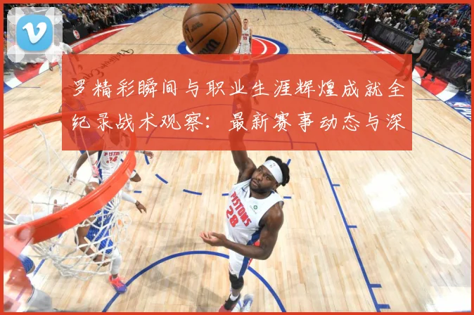 罗精彩瞬间与职业生涯辉煌成就全纪录战术观察：最新赛事动态与深度分析