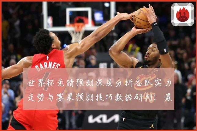 世界杯竞猜预测深度分析各队实力走势与赛果预测技巧数据研判：最新赛事动态与深度分析
