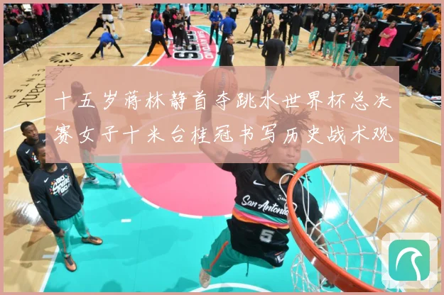 十五岁蒋林静首夺跳水世界杯总决赛女子十米台桂冠书写历史战术观察：最新赛事动态与深度分析