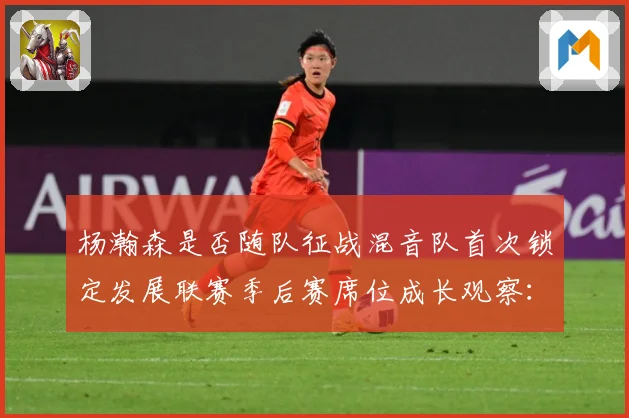 杨瀚森是否随队征战混音队首次锁定发展联赛季后赛席位成长观察：最新赛事动态与深度分析