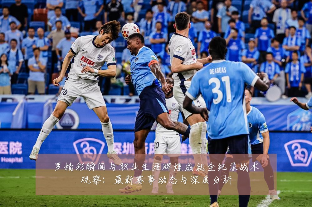 罗精彩瞬间与职业生涯辉煌成就全纪录战术观察:最新赛事动态与深度分析